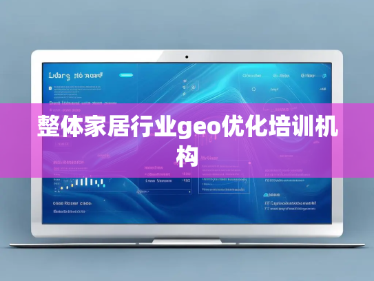 整体家居行业geo优化培训机构 整体家居行业geo优化培训机构
